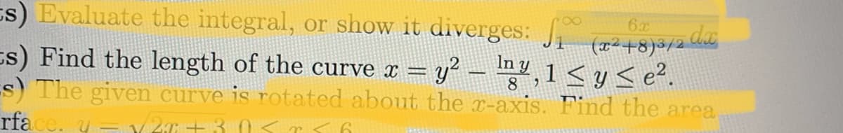 s) Evaluate the integral, or show it diverges:
6x
(x²+8)³/2 dx
s) Find the length of the curve x = y² — lmy,1 ≤ y ≤ e².
s) The given curve is rotated about the x-axis. Find the area
rface. y = /2x+3.0< r s a