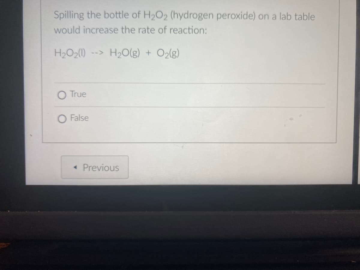Spilling the bottle of H2O2 (hydrogen peroxide) on a lab table
would increase the rate of reaction:
H2O2(1)
--> H20(g) + O2(g)
O True
O False
« Previous
