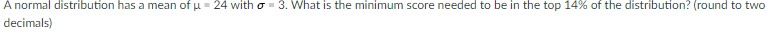 A normal distribution has a mean of u = 24 with o - 3. What is the minimum score needed to be in the top 14% of the distribution? (round to two
decimals)
