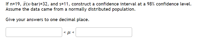 If n=19, ¤(x-bar)=32, and s=11, construct a confidence interval at a 98% confidence level.
Assume the data came from a normally distributed population.
Give your answers to one decimal place.
