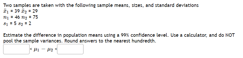 Two samples are taken with the following sample means, sizes, and standard deviations
*1 = 39 2 = 29
nį = 46 n2 = 75
81 = 5 s2 = 2
Estimate the difference in population means using a 99% confidence level. Use a calculator, and do NOT
pool the sample variances. Round answers to the nearest hundredth.
< li - 42
