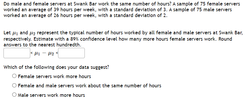 Do male and female servers at Swank Bar work the same number of hours? A sample of 75 female servers
worked an average of 39 hours per week, with a standard deviation of 3. A sample of 75 male servers
worked an average of 26 hours per week, with a standard deviation of 2.
Let 41 and u2 represent the typical number of hours worked by all female and male servers at Swank Bar,
respectively. Estimate with a 89% confidence level how many more hours female servers work. Round
answers to the nearest hundredth.
< l1 - 42
Which of the following does your data suggest?
O Female servers work more hours
Female and male servers work about the same number of hours
O Male servers work more hours
