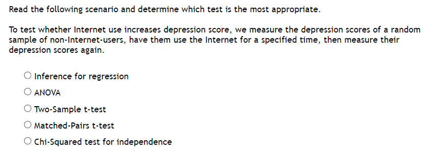 Read the following scenario and determine which test is the most appropriate.
To test whether Internet use increases depression score, we measure the depression scores of a random
sample of non-Internet-users, have them use the Internet for a specified time, then measure their
depression scores again.
O Inference for regression
ANOVA
O Two-Sample t-test
O Matched-Pairs t-test
O Chi-Squared test for independence
