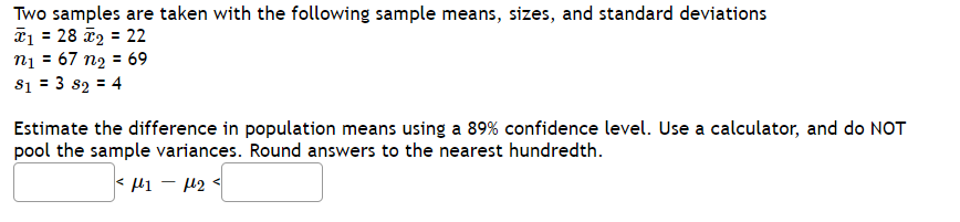 Two samples are taken with the following sample means, sizes, and standard deviations
T1 = 28 ã2 = 22
nį = 67 n2 = 69
s1 = 3 s2 = 4
Estimate the difference in population means using a 89% confidence level. Use a calculator, and do NOT
pool the sample variances. Round answers to the nearest hundredth.
< li - 12
