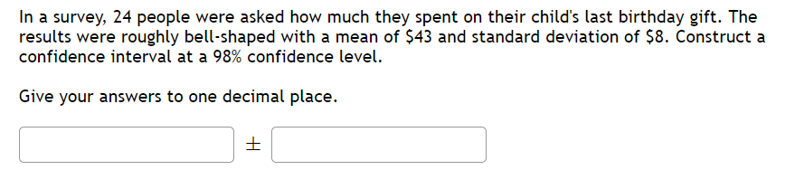 In a survey, 24 people were asked how much they spent on their child's last birthday gift. The
results were roughly bell-shaped with a mean of $43 and standard deviation of $8. Construct a
confidence interval at a 98% confidence level.
Give your answers to one decimal place.
