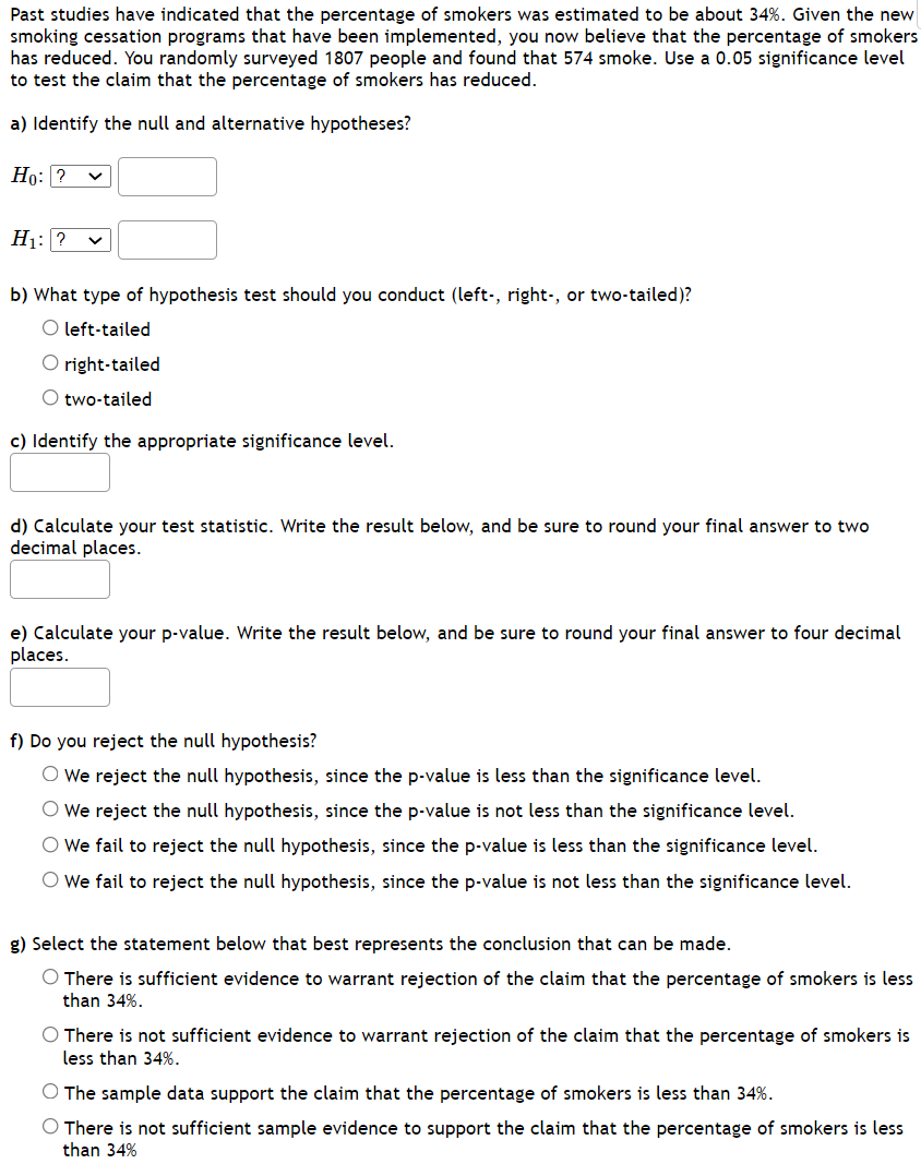 Past studies have indicated that the percentage of smokers was estimated to be about 34%. Given the new
smoking cessation programs that have been implemented, you now believe that the percentage of smokers
has reduced. You randomly surveyed 1807 people and found that 574 smoke. Use a 0.05 significance level
to test the claim that the percentage of smokers has reduced.
a) Identify the null and alternative hypotheses?
Но: ?
H1: ? v
b) What type of hypothesis test should you conduct (left-, right-, or two-tailed)?
O left-tailed
O right-tailed
O two-tailed
c) Identify the appropriate significance level.
d) Calculate your test statistic. Write the result below, and be sure to round your final answer to two
decimal places.
e) Calculate your p-value. Write the result below, and be sure to round your final answer to four decimal
places.
f) Do you reject the null hypothesis?
O We reject the null hypothesis, since the p-value is less than the significance level.
O We reject the null hypothesis, since the p-value is not less than the significance level.
O We fail to reject the null hypothesis, since the p-value is less than the significance level.
O We fail to reject the null hypothesis, since the p-value is not less than the significance level.
g) Select the statement below that best represents the conclusion that can be made.
O There is sufficient evidence to warrant rejection of the claim that the percentage of smokers is less
than 34%.
O There is not sufficient evidence to warrant rejection of the claim that the percentage of smokers is
less than 34%.
O The sample data support the claim that the percentage of smokers is less than 34%.
O There is not sufficient sample evidence to support the claim that the percentage of smokers is less
than 34%
