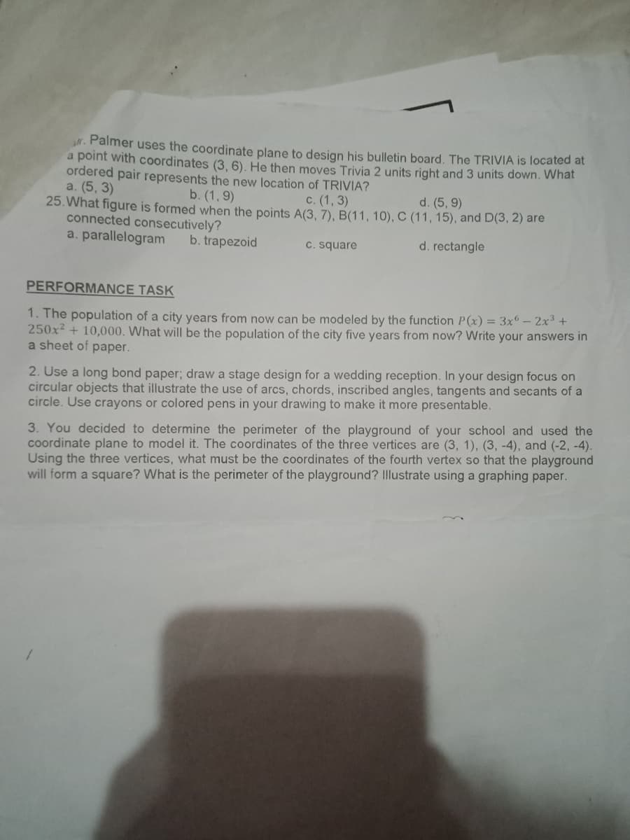 r. Palmer uses the coordinate plane to design his bulletin board. The TRIVIA is located at
a point with coordinates (3, 6), He then moves Trivia 2 units right and 3 units down. What
ordered pair represents the new location of TRIVIA?
a. (5, 3)
25. What figure is formed when the points A(3, 7), B(11, 10), C (11, 15), and D(3, 2) are
connected consecutively?
a. parallelogram
b. (1, 9)
с. (1, 3)
d. (5, 9)
b. trapezoid
C. square
d. rectangle
PERFORMANCE TASK
1. The population of a city years from now can be modeled by the function P(x) = 3x° – 2x3 +
250x2 + 10,000. What will be the population of the city five years from now? Write your answers in
a sheet of paper.
2. Use a long bond paper; draw a stage design for a wedding reception. In your design focus on
circular objects that illustrate the use of arcs, chords, inscribed angles, tangents and secants of a
circle. Use crayons or colored pens in your drawing to make it more presentable.
3. You decided to determine the perimeter of the playground of your school and used the
coordinate plane to model it. The coordinates of the three vertices are (3, 1), (3, -4), and (-2, -4).
Using the three vertices, what must be the coordinates of the fourth vertex so that the playground
will form a square? What is the perimeter of the playground? Illustrate using a graphing paper.
