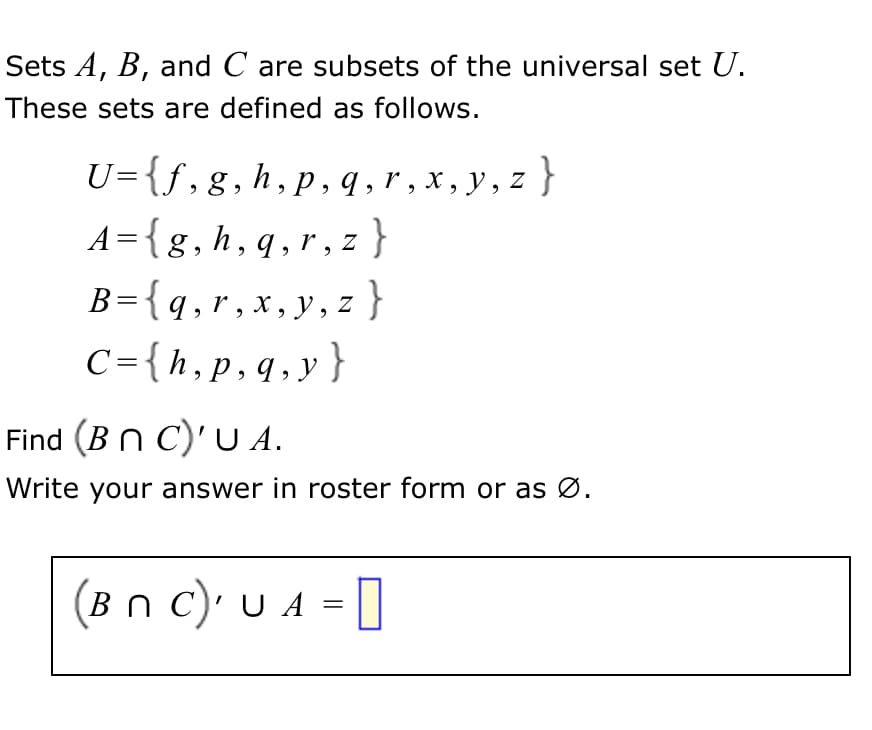 Sets A, B, and C are subsets of the universal set U.
These sets are defined as follows.
U={f,g,h,p, q , r , x , y, z}
A={g,h,q,r, z
}
{ :
B={q,r, x,y, z }
C={h,p,q,y}
Find (B n C)' U A.
Write your answer in roster form or as Ø.
(Bn c)' U A =
[
