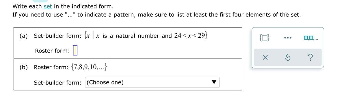 Write each set in the indicated form.
If you need to use "..." to indicate a pattern, make sure to list at least the first four elements of the set.
(a) Set-builder form: {x | x is a natural number and 24<x< 29}
0,0,..
...
Roster form: ||
(b) Roster form: {7,8,9,10,...}
Set-builder form: (Choose one)
