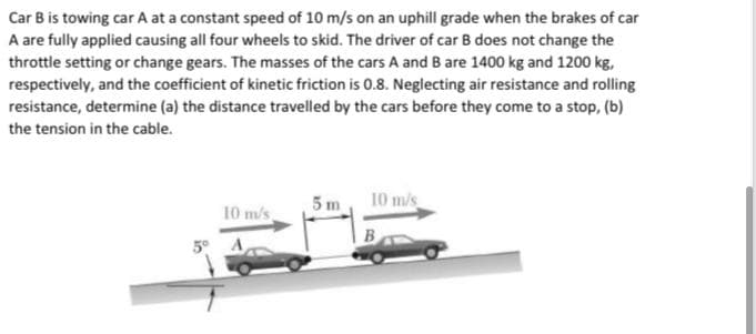 Car B is towing car A at a constant speed of 10 m/s on an uphill grade when the brakes of car
A are fully applied causing all four wheels to skid. The driver of car B does not change the
throttle setting or change gears. The masses of the cars A and B are 1400 kg and 1200 kg,
respectively, and the coefficient of kinetic friction is 0.8. Neglecting air resistance and rolling
resistance, determine (a) the distance travelled by the cars before they come to a stop, (b)
the tension in the cable.
5 m
10 mis
10 m/s
5° A
