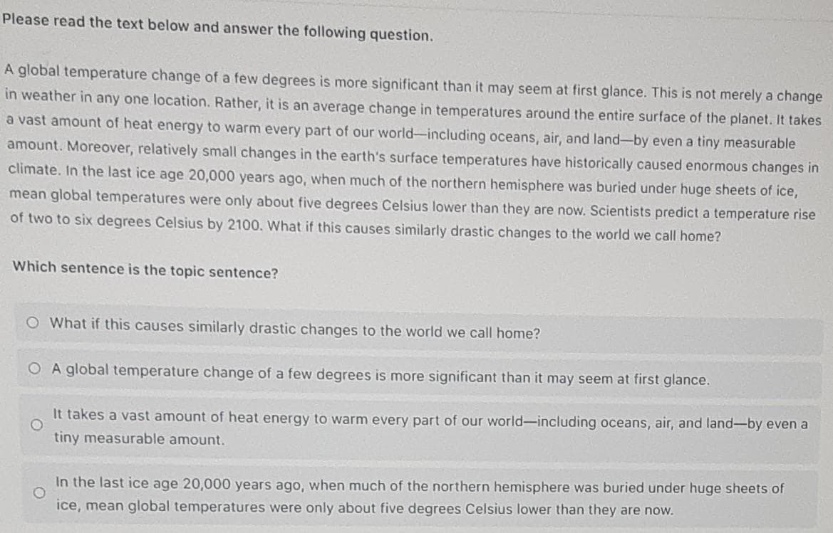 Please read the text below and answer the following question.
A global temperature change of a few degrees is more significant than it may seem at first glance. This is not merely a change
in weather in any one location. Rather, it is an average change in temperatures around the entire surface of the planet. It takes
a vast amount of heat energy to warm every part of our world-including oceans, air, and land-by even a tiny measurable
amount. Moreover, relatively small changes in the earth's surface temperatures have historically caused enormous changes in
climate. In the last ice age 20,000 years ago, when much of the northern hemisphere was buried under huge sheets of ice,
mean global temperatures were only about five degrees Celsius lower than they are now. Scientists predict a temperature rise
of two to six degrees Celsius by 2100. What if this causes similarly drastic changes to the world we call home?
Which sentence is the topic sentence?
O What if this causes similarly drastic changes to the world we call home?
O A global temperature change of a few degrees is more significant than it may seem at first glance.
It takes a vast amount of heat energy to warm every part of our world-including oceans, air, and land-by even a
tiny measurable amount.
In the last ice age 20,0000 years ago, when much of the northern hemisphere was buried under huge sheets of
ice, mean global temperatures were only about five degrees Celsius lower than they are now.

