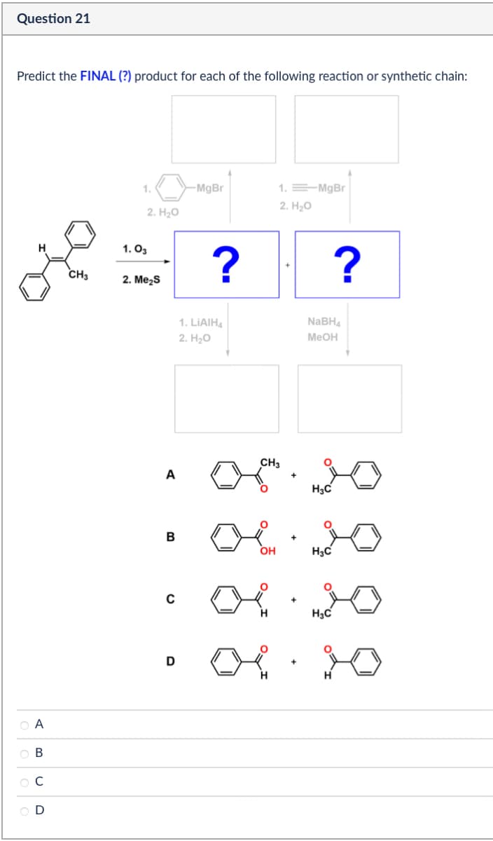 Question 21
Predict the FINAL (?) product for each of the following reaction or synthetic chain:
H
CH3
ABCD
1.
1.03
2. H₂O
2. Me₂S
-MgBr
?
1. MgBr
2. H₂O
?
1. LiAlH4
2. H₂O
NaBH4
MeOH
A
B
с
D
CH3
+
H3C
06.20
OH
+
H3C
06.20
H
H3C
H