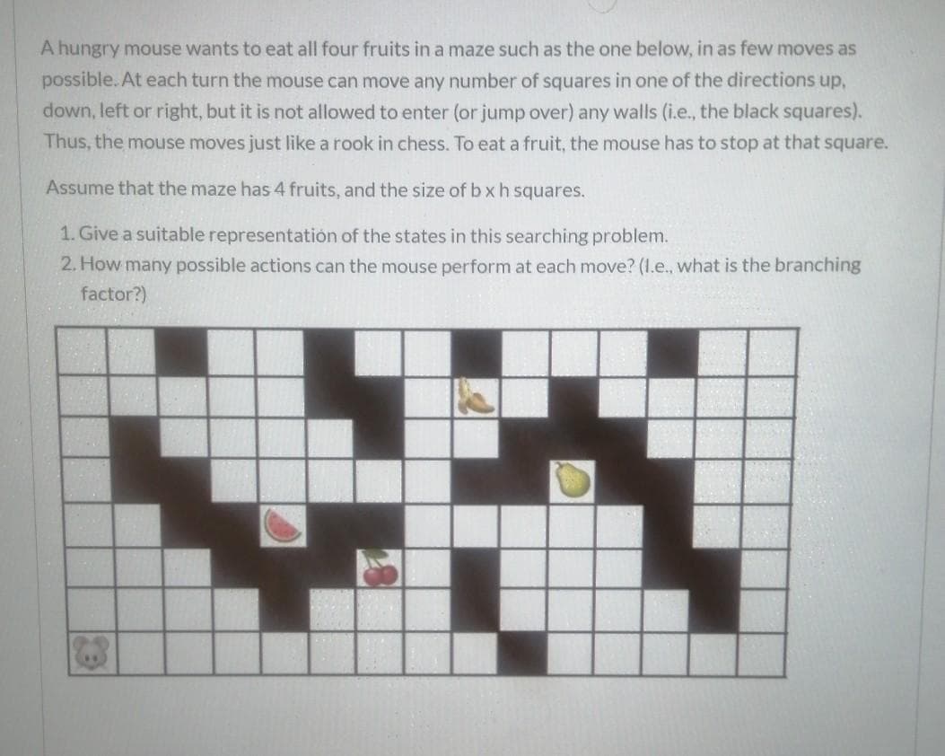 A hungry mouse wants to eat all four fruits in a maze such as the one below, in as few moves as
possible.. At each turn the mouse can move any number of squares in one of the directions up,
down, left or right, but it is not allowed to enter (or jump over) any walls (i.e., the black squares).
Thus, the mouse moves just like a rook in chess. To eat a fruit, the mouse has to stop at that square.
Assume that the maze has 4 fruits, and the size of b xh squares.
1. Give a suitable representatión of the states in this searching problem.
2. How many possible actions can the mouse perform at each move? (1.e., what is the branching
factor?)
