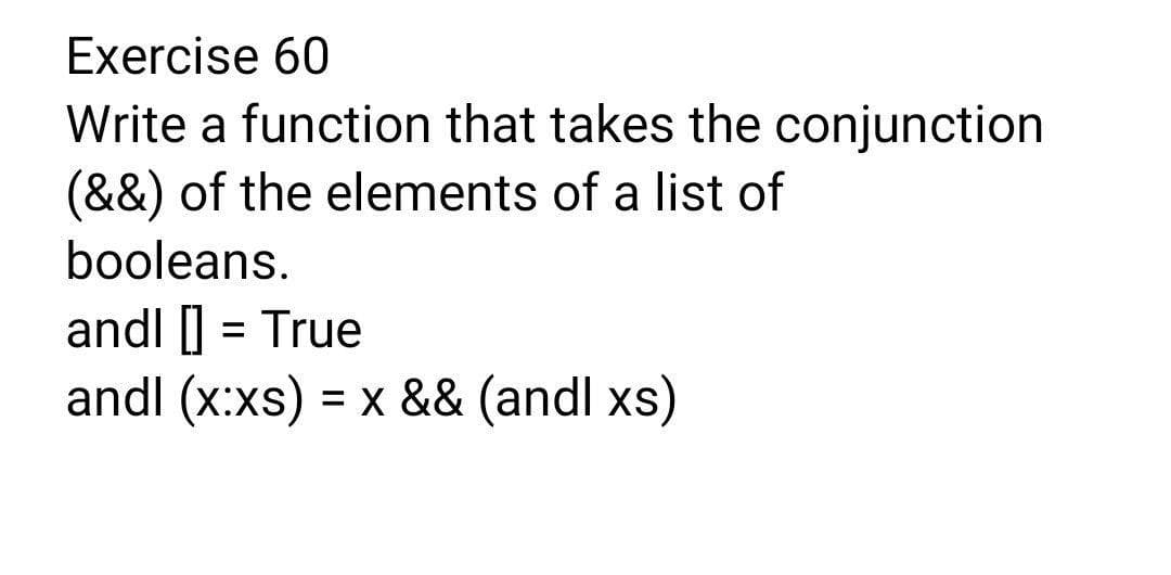 Exercise 60
Write a function that takes the conjunction
(&&) of the elements of a list of
booleans.
andl ] = True
andl (x:xs) = x && (andl xs)
%3D
%3D
