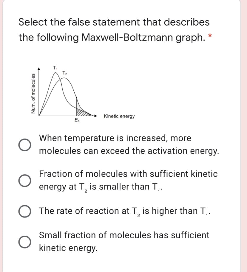 Select the false statement that describes
the following Maxwell-Boltzmann graph.
T1
T2
Kinetic energy
Ea
When temperature is increased, more
molecules can exceed the activation energy.
Fraction of molecules with sufficient kinetic
energy at T, is smaller than T,.
The rate of reaction at T, is higher than T,.
2
Small fraction of molecules has sufficient
kinetic energy.
Num. of molecules
