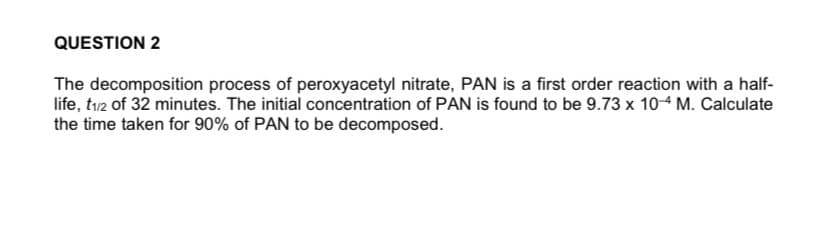 QUESTION 2
The decomposition process of peroxyacetyl nitrate, PAN is a first order reaction with a half-
life, tı12 of 32 minutes. The initial concentration of PAN is found to be 9.73 x 104 M. Calculate
the time taken for 90% of PAN to be decomposed.
