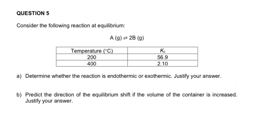 QUESTION 5
Consider the following reaction at equilibrium:
A (g) = 2B (g)
Temperature (°C)
200
400
Ko
56.9
2.10
a) Determine whether the reaction is endothermic or exothermic. Justify your answer.
b) Predict the direction of the equilibrium shift if the volume of the container is increased.
Justify your answer.
