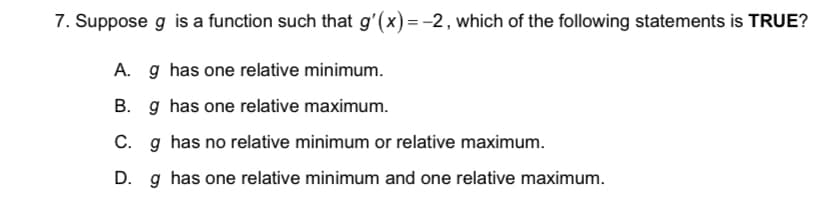7. Suppose g is a function such that g'(x)=-2, which of the following statements is TRUE?
A. g has one relative minimum.
B. g has one relative maximum.
C. g has no relative minimum or relative maximum.
D. g has one relative minimum and one relative maximum.
