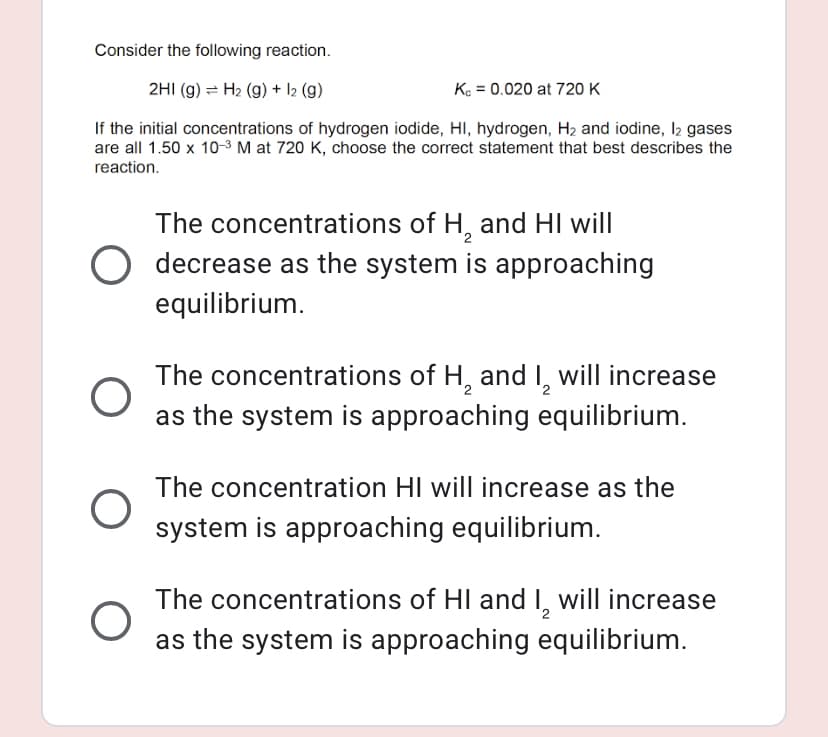 Consider the following reaction.
2HI (g) = H2 (g) + 12 (g)
Ke = 0.020 at 720 K
If the initial concentrations of hydrogen iodide, HI, hydrogen, H2 and iodine, I2 gases
are all 1.50 x 10-3 M at 720 K, choose the correct statement that best describes the
reaction.
The concentrations of H, and HI will
decrease as the system is approaching
equilibrium.
The concentrations of H, and I, will increase
as the system is approaching equilibrium.
The concentration HI will increase as the
system is approaching equilibrium.
The concentrations of HI and I, will increase
as the system is approaching equilibrium.
