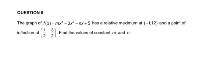 QUESTION 6
The graph of f(x) = mx - 3x - nx +5 has a relative maximum at (-1,12) and a point of
1 3
2 2
inflection at
Find the values of constant m and n.
