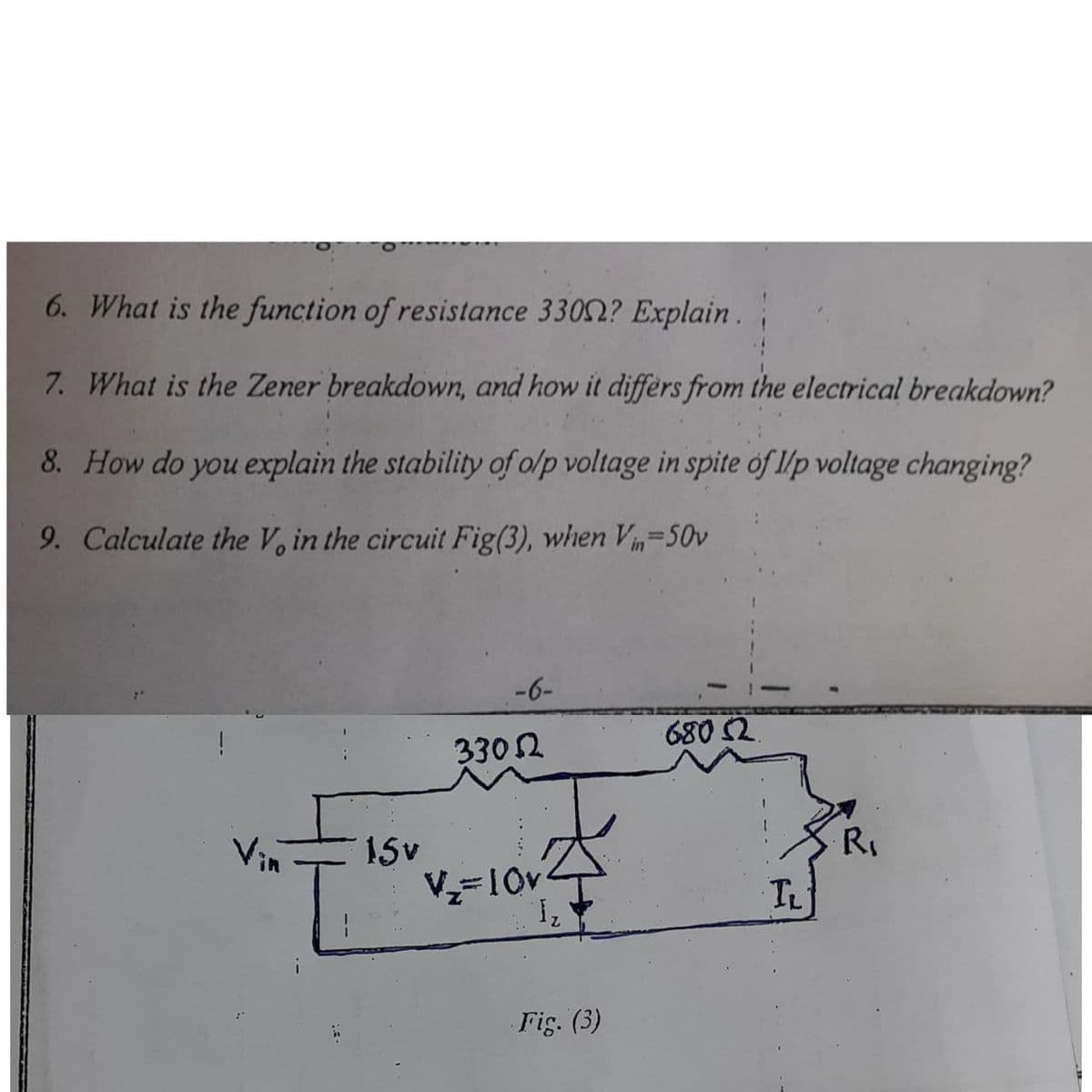 6. What is the function of resistance 3302? Explain .
7. What is the Zener breakdown, and how it differs from the electrical breakdown?
8. How do you explain the stability of o/p voltage in spite of l/p voltage changing?
9. Calculate the V, in the circuit Fig(3), when Vin=50v
-6-
680 2
3302
Vin
15v
R.
V=10v
TL
Fig. (3)
