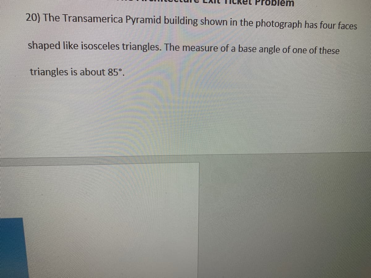 Problem
20) The Transamerica Pyramid building shown in the photograph has four faces
shaped like isosceles triangles. The measure of a base angle of one of these
triangles is about 85°.
