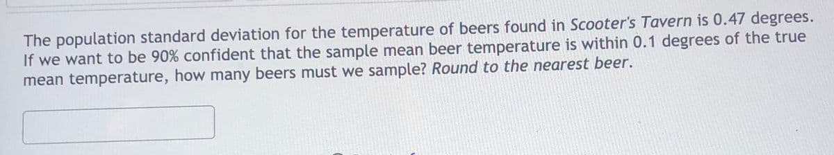 The population standard deviation for the temperature of beers found in Scooter's Tavern is 0.47 degrees.
If we want to be 90% confident that the sample mean beer temperature is within 0.1 degrees of the true
mean temperature, how many beers must we sample? Round to the nearest beer.

