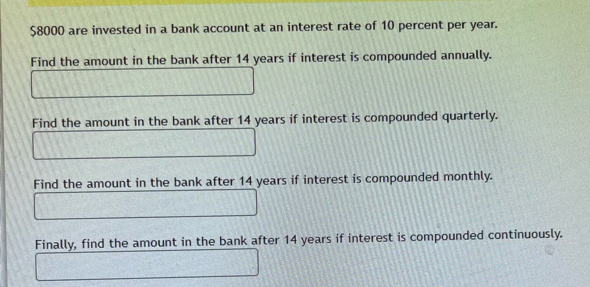 $8000 are invested in a bank account at an interest rate of 10 percent per year.
Find the amount in the bank after 14 years if interest is compounded annually.
Find the amount in the bank after 14 years if interest is compounded quarterly.
Find the amount in the bank after 14 years if interest is compounded monthly.
Finally, find the amount in the bank after 14 years if interest is compounded continuously.
