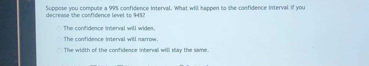 Suppose you compute a 99% confidence interval. What will happen to the confidence interval if you
decrease the confidence level to 94%?
O The confidence interval will widen.
O The confidence interval will narrow.
The width of the confidence interval will stay the same.
