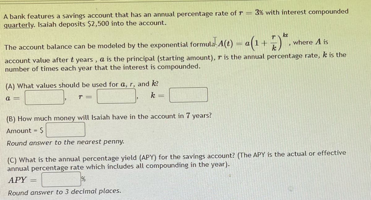 A bank features a savings account that has an annual percentage rate of r=
quarterly. Isaiah deposits $2,500 into the account.
kt
The account balance can be modeled by the exponential formula A(t) = a (1 + 7
where A is
account value after t years, a is the principal (starting amount), r is the annual percentage rate, k is the
number of times each year that the interest is compounded.
(A) What values should be used for a, r, and k?
a =
T =
k=
3% with interest compounded
(B) How much money will Isaiah have in the account in 7 years?
Amount = $
Round answer to the nearest penny.
(C) What is the annual percentage yield (APY) for the savings account? (The APY is the actual or effective
annual percentage rate which includes all compounding in the year).
APY =
Round answer to 3 decimal places.