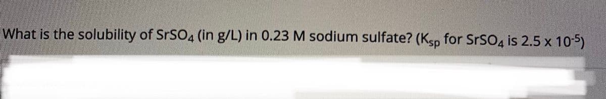 What is the solubility of SRSO4 (in g/L) in 0.23 M sodium sulfate? (Ksp for SrSO, is 2.5 x 10-5)
