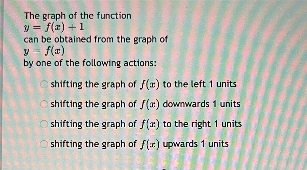 The graph of the function
y = f(x) + 1
can be obtained from the graph of
y = f(x)
by one of the following actions:
Oshifting the graph of f(x) to the left 1 units.
Oshifting the graph of f(x) downwards 1 units
Oshifting the graph of f(x) to the right 1 units.
Oshifting the graph of f(x) upwards 1 units