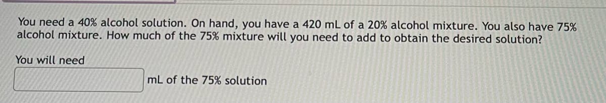 You need a 40% alcohol solution. On hand, you have a 420 mL of a 20% alcohol mixture. You also have 75%
alcohol mixture. How much of the 75% mixture will you need to add to obtain the desired solution?
You will need
mL of the 75% solution