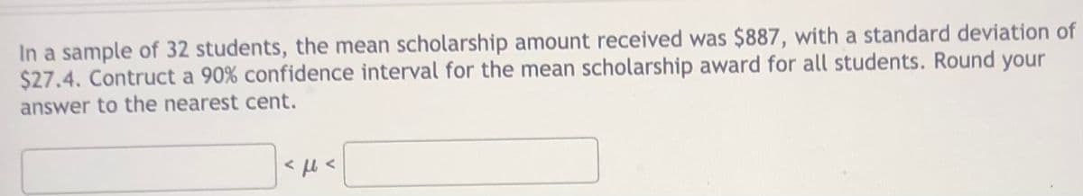 In a sample of 32 students, the mean scholarship amount received was $887, with a standard deviation of
$27.4. Contruct a 90% confidence interval for the mean scholarship award for all students. Round your
answer to the nearest cent.

