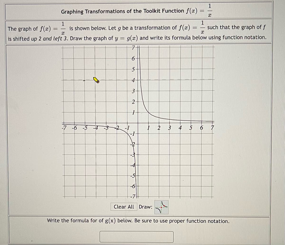 1
Graphing Transformations of the Toolkit Function f(x)
X
1
1
=
The graph of f(x)
=
is shown below. Let g be a transformation of f(x) such that the graph of f
is shifted up 2 and left 3. Draw the graph of y = g(x) and write its formula below using function notation.
x
X
7
6
5
4
3
2
1
-7 -6 -5 -4 -5
4 5 6 7
-1
-6
-7
Clear All Draw:
Write the formula for of g(x) below. Be sure to use proper function notation.
2-1
1
2
3