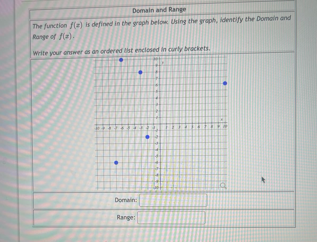 Domain and Range
The function f(x) is defined in the graph below. Using the graph, identify the Domain and
Range of f(x).
Write your answer as an ordered list enclosed in curly brackets.
10+
9
8
7
6
5
-10-9-8-7
•
-6
-5
•
-4-3-2
Domain:
Range:
●
3
2
4
-2
3
4
-5
-6
-7
-8
-9-
10
y
2
5
6
7
8
●
9 10
F