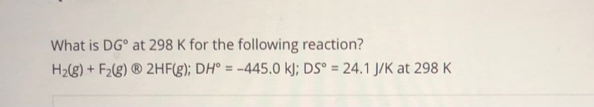 What is DG° at 298 K for the following reaction?
H2(g) + F2(g) ® 2HF(g); DH° = -445.0 k); DS° = 24.1 J/K at 298 K
%3D
%3D
