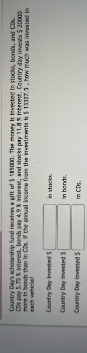Country Day's scholarship fund receives a gift of $ 185000. The money is invested in stocks, bonds, and CDs.
CDs pay 5.75 % interest, bonds pay 4.9 % interest, and stocks pay 11.8% interest. Country day invests $ 20000
more in bonds than in CDs. If the annual income from the investments is $ 13327.5, how much was invested in
each vehicle?
Country Day invested $
Country Day invested $
Country Day invested $
in stocks.
in bonds.
in CDs.