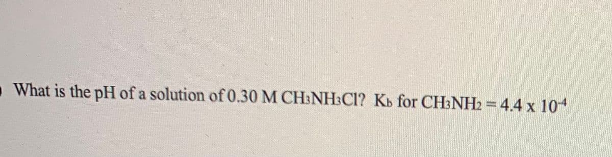 What is the pH of a solution of 0.30 M CH:NH:Cl? Kb for CH3NH2 = 4.4 x 104
