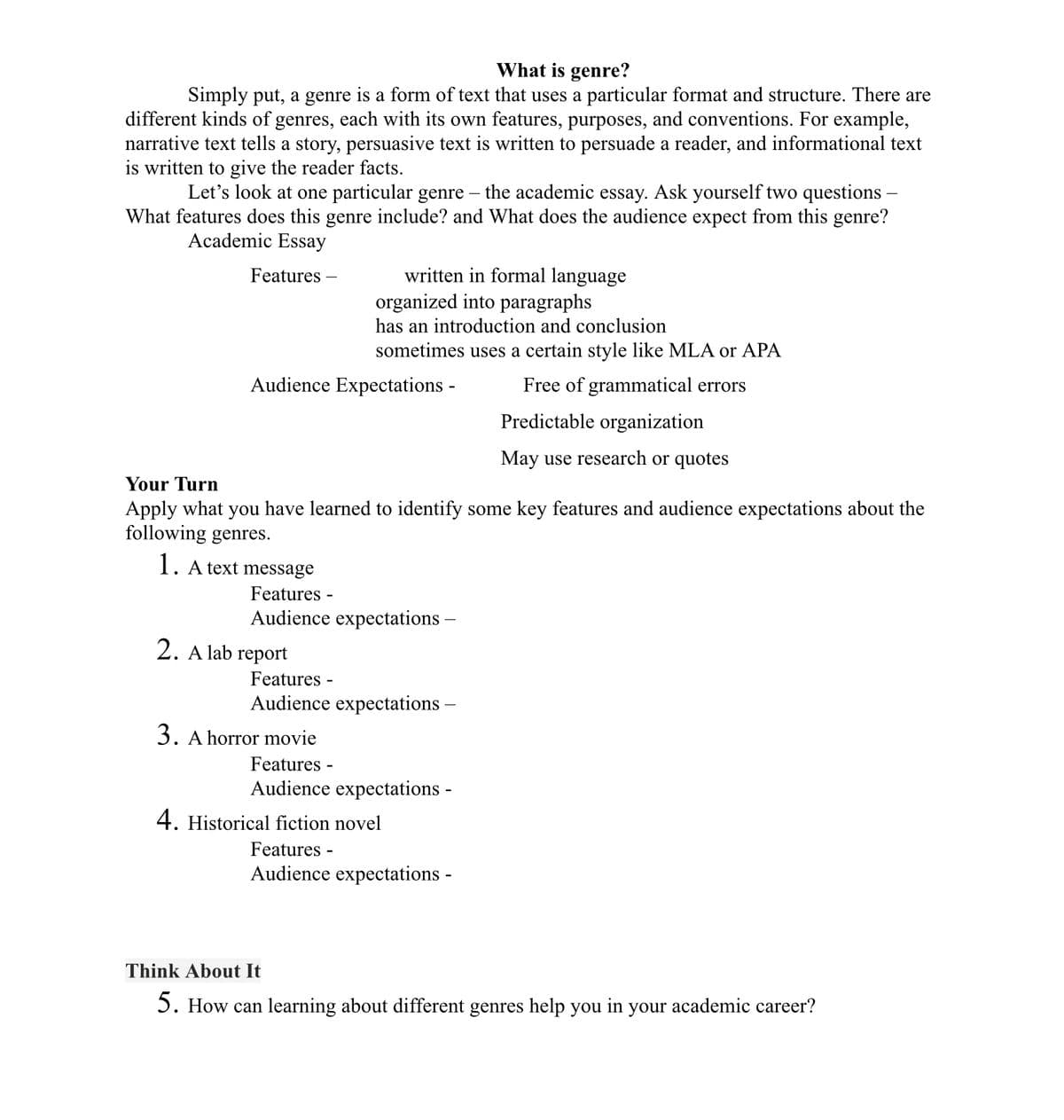 What is genre?
Simply put, a genre is a form of text that uses a particular format and structure. There are
different kinds of genres, each with its own features, purposes, and conventions. For example,
narrative text tells a story, persuasive text is written to persuade a reader, and informational text
is written to give the reader facts.
Let's look at one particular genre – the academic essay. Ask yourself two questions –
What features does this genre include? and What does the audience expect from this genre?
Academic Essay
written in formal language
organized into paragraphs
Features
has an introduction and conclusion
sometimes uses a certain style like MLA or APA
Audience Expectations -
Free of grammatical errors
Predictable organization
May use research or quotes
Your Turn
Apply what you have learned to identify some key features and audience expectations about the
following genres.
1. A text message
Features -
Audience expectations –
2. A lab report
Features -
Audience expectations –
3. A horror movie
Features -
Audience expectations -
4. Historical fiction novel
Features -
Audience expectations -
Think About It
5. How can learning about different genres help you in your academic career?
