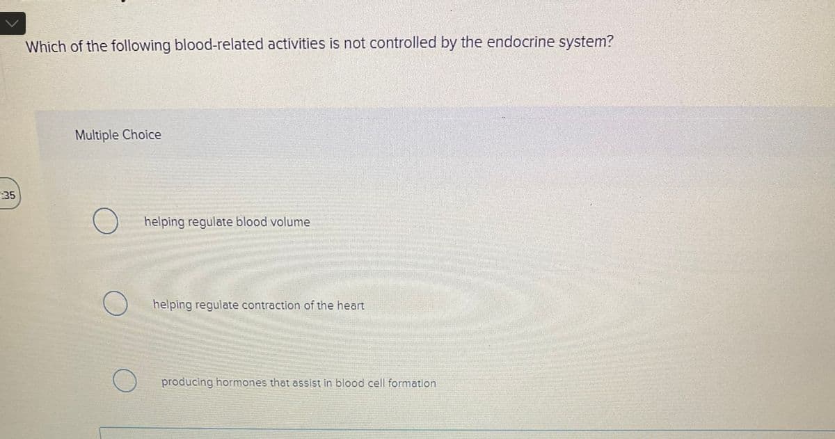 :35
Which of the following blood-related activities is not controlled by the endocrine system?
Multiple Choice
helping regulate blood volume
helping regulate contraction of the heart
producing hormones that assist in blood cell formation