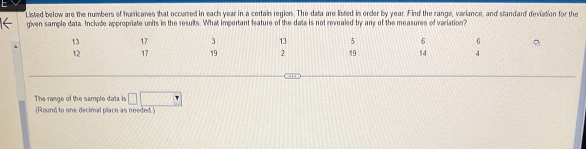 Listed below are the numbers of hurricanes that occurred in each year in a certain region. The data are listed in order by year. Find the range, variance, and standard deviation for the
given sample data. Include appropriate units in the results. What important feature of the data is not revealed by any of the measures of variation?
13
12
17
17
The range of the sample data is
(Round to one decimal place as needed.)
▼
3
19
13
2
5
19
6
14
6
4
D