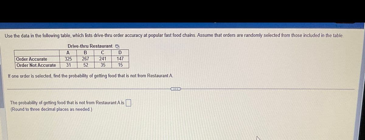 Use the data in the following table, which lists drive-thru order accuracy at popular fast food chains. Assume that orders are randomly selected from those included in the table.
Drive-thru Restaurant
C
241
A
B
D
Order Accurate
325
267
147
Order Not Accurate
31
52 35
15
If one order is selected, find the probability of getting food that is not from Restaurant A.
The probability of getting food that is not from Restaurant A is.
(Round to three decimal places as needed.)
C
A