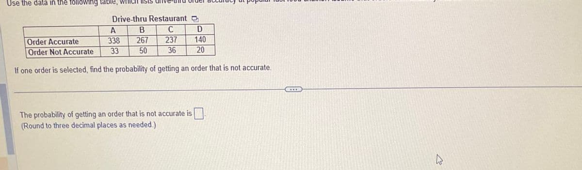Use the data in the following table, which lists
Drive-thru Restaurant
B C
Order Accurate
267
237
Order Not Accurate
50
36
If one order is selected, find the probability of getting an order that is not accurate.
A
338
33
The probability of getting an order that is not accurate is
(Round to three decimal places as needed.)
D
140
20
W