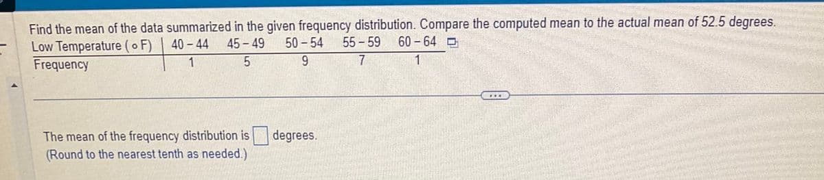 Find the mean of the data summarized in the given frequency distribution. Compare the computed mean to the actual mean of 52.5 degrees.
Low Temperature (o F)
Frequency
40-44 45-49 50-54 55-59
1
5
9
7
The mean of the frequency distribution is degrees.
(Round to the nearest tenth as needed.)
60-64
1
www.