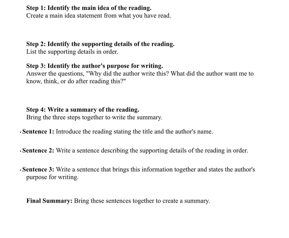 Step 1: Identify the main idea of the reading.
Create a main idea statement from what you have read.
Step 2: Identify the supporting details of the reading.
List the supporting details in order.
Step 3: Identify the author's purpose for writing.
Answer the questions, "Why did the author write this? What did the author want me to
know, think, or do after reading this?"
Step 4: Write a summary of the reading.
Bring the three steps together to write the summary.
• Sentence 1: Introduce the reading stating the title and the author's name.
• Sentence 2: Write a sentence describing the supporting details of the reading in order.
· Sentence 3: Write a sentence that brings this information together and states the author's
purpose for writing.
Final Summary: Bring these sentences together to create a summary.
