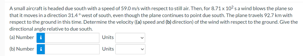 A small aircraft is headed due south with a speed of 59.0 m/s with respect to still air. Then, for 8.71 x 10² s a wind blows the plane so
that it moves in a direction 31.4° west of south, even though the plane continues to point due south. The plane travels 92.7 km with
respect to the ground in this time. Determine the velocity ((a) speed and (b) direction) of the wind with respect to the ground. Give the
directional angle relative to due south.
(a) Number
(b) Number i
Units
Units