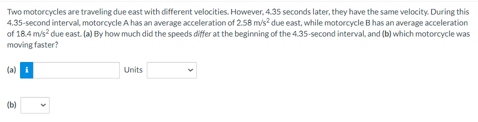Two motorcycles are traveling due east with different velocities. However, 4.35 seconds later, they have the same velocity. During this
4.35-second interval, motorcycle A has an average acceleration of 2.58 m/s² due east, while motorcycle B has an average acceleration
of 18.4 m/s² due east. (a) By how much did the speeds differ at the beginning of the 4.35-second interval, and (b) which motorcycle was
moving faster?
(a) i
(b)
Units
