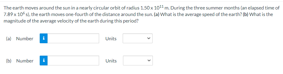 The earth moves around the sun in a nearly circular orbit of radius 1.50 x 10¹1 m. During the three summer months (an elapsed time of
7.89 x 106 s), the earth moves one-fourth of the distance around the sun. (a) What is the average speed of the earth? (b) What is the
magnitude of the average velocity of the earth during this period?
(a) Number i
(b) Number
Units
Units