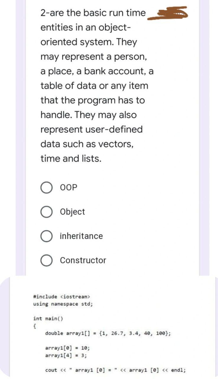 2-are the basic run time
entities in an object-
oriented system. They
may represent a person,
a place, a bank account, a
table of data or any item
that the program has to
handle. They may also
represent user-defined
data such as vectors,
time and lists.
OOP
Object
inheritance
Constructor
#include <iostream>
using namespace std;
int main()
double array1[] {1, 26.7, 3.4, 40, 100};
array1[e] = 1e;
array1[4] = 3;
cout << "
array1 [e] =
<« array1 [e] « endl;

